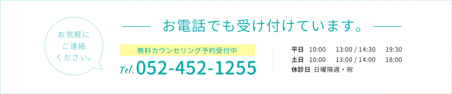 お電話でも受け付けています。お気軽にご連絡ください。TEL 052-452-1255 平日 10:00~13:00/15:00~20:00 土日 10:00~13:00/14:00~18:00 休診日 日曜隔週・祝