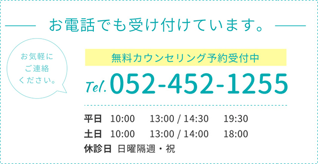 お電話でも受け付けています。お気軽にご連絡ください。TEL 052-452-1255 平日 10:00~13:00/15:00~20:00 土日 10:00~13:00/14:00~18:00 休診日 日曜隔週・祝