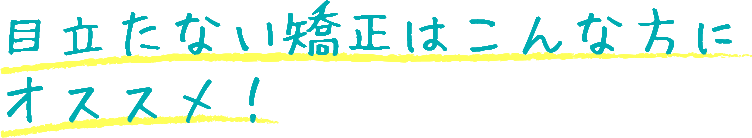  目立たない矯正はこんな方に オススメ！