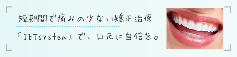 短期間で痛みの少ない矯正治療「JETsystem」で、口元に自信を。